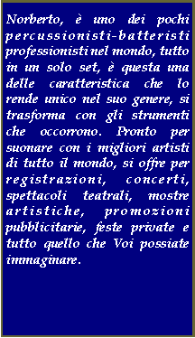 Casella di testo: Norberto,  uno dei pochi percussionisti-batteristi professionisti nel mondo, tutto in un solo set,  questa una delle caratteristica che lo rende unico nel suo genere, si trasforma con gli strumenti che occorrono. Pronto per suonare con i migliori artisti di tutto il mondo, si offre per registrazioni, concerti, spettacoli teatrali, mostre artistiche, promozioni pubblicitarie, feste private e tutto quello che Voi possiate immaginare. Visitate lalbum delle foto